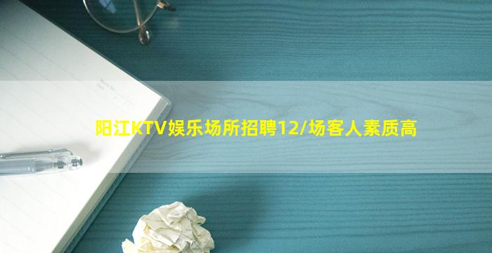 阳江KTV娱乐场所招聘12/场客人素质高